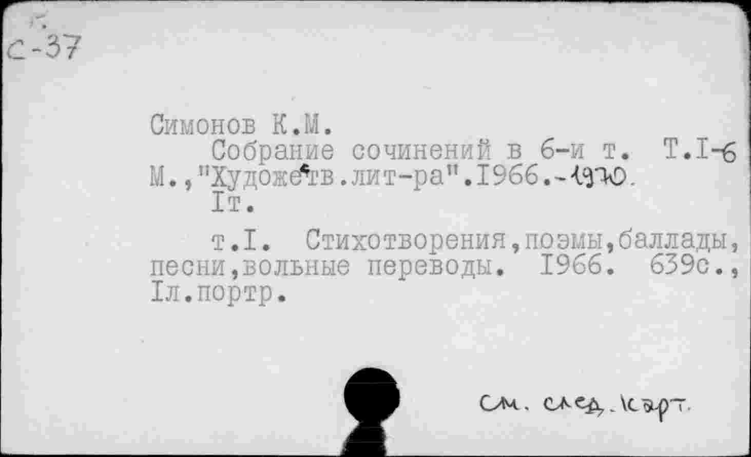 ﻿Симонов К.М.
Собрание сочинений в б-и т. Т.1-£ М., "Художб’св .лит-ра”. 1966. -	.
1т.
т. I. Стихотворения,по эмы,баллады, песни,вольные переводы. 1966. 639с., Тл.портр.
САе^ЛСйьр~.